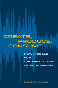 Title: Create, Produce, Consume: New Models for Understanding Music Business, Author: David Bruenger