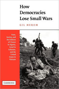Title: How Democracies Lose Small Wars: State, Society, and the Failures of France in Algeria, Israel in Lebanon, and the United States in Vietnam / Edition 1, Author: Gil Merom