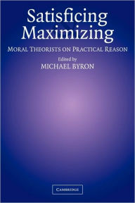 Title: Satisficing and Maximizing: Moral Theorists on Practical Reason, Author: Michael Byron