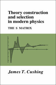 Title: Theory Construction and Selection in Modern Physics: The S Matrix, Author: James T. Cushing