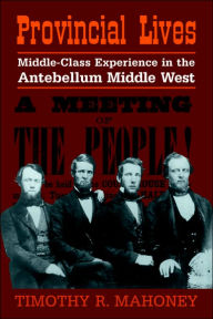 Title: Provincial Lives: Middle-Class Experience in the Antebellum Middle West, Author: Timothy R. Mahoney