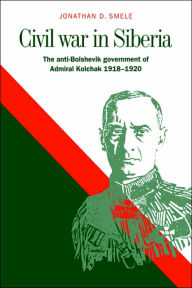 Title: Civil War in Siberia: The Anti-Bolshevik Government of Admiral Kolchak, 1918-1920, Author: Jonathan D. Smele