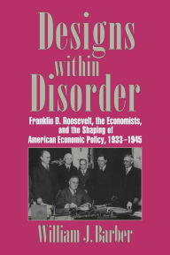 Title: Designs within Disorder: Franklin D. Roosevelt, the Economists, and the Shaping of American Economic Policy, 1933-1945, Author: William J. Barber