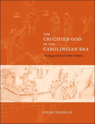 Title: The Crucified God in the Carolingian Era: Theology and Art of Christ's Passion, Author: Celia  Chazelle