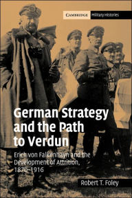 Title: German Strategy and the Path to Verdun: Erich von Falkenhayn and the Development of Attrition, 1870-1916, Author: Robert T. Foley