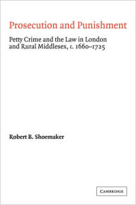 Title: Prosecution and Punishment: Petty Crime and the Law in London and Rural Middlesex, c.1660-1725, Author: Robert B. Shoemaker