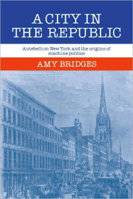 Title: A City in the Republic: Antebellum New York and the Origins of Machine Politics, Author: Amy Bridges