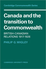 Title: Canada and the Transition to Commonwealth: British-Canadian Relations 1917-1926, Author: Philip G. Wigley