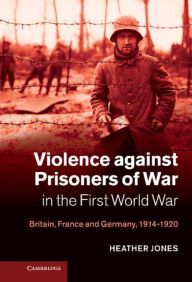 Title: Violence against Prisoners of War in the First World War: Britain, France and Germany, 1914-1920, Author: Heather Jones