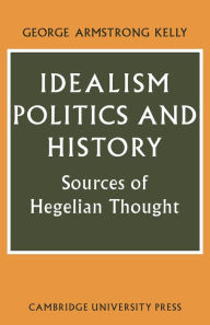 Title: Idealism, Politics and History: Sources of Hegelian Thought, Author: George Armstrong Kelly