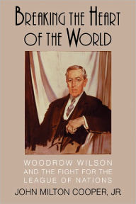 Title: Breaking the Heart of the World: Woodrow Wilson and the Fight for the League of Nations, Author: John Milton Cooper