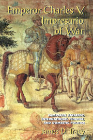 Title: Emperor Charles V, Impresario of War: Campaign Strategy, International Finance, and Domestic Politics, Author: James D. Tracy