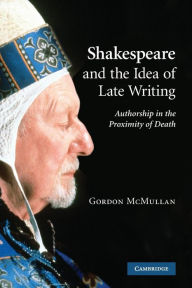 Title: Shakespeare and the Idea of Late Writing: Authorship in the Proximity of Death, Author: Gordon McMullan