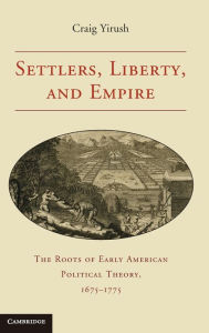 Title: Settlers, Liberty, and Empire: The Roots of Early American Political Theory, 1675-1775, Author: Craig Yirush
