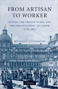 Title: From Artisan to Worker: Guilds, the French State, and the Organization of Labor, 1776-1821, Author: Michael P. Fitzsimmons