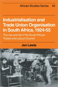 Title: Industrialisation and Trade Union Organization in South Africa, 1924-1955: The Rise and Fall of the South African Trades and Labour Council, Author: Jon Lewis