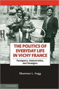 Title: The Politics of Everyday Life in Vichy France: Foreigners, Undesirables, and Strangers, Author: Shannon L. Fogg