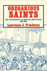 Title: Gregarious Saints: Self and Community in American Abolitionism, 1830-1870, Author: Lawrence J. Friedman