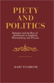 Title: Piety and Politics: Religion and the Rise of Absolutism in England, Wurttemberg and Prussia, Author: Mary Fulbrook
