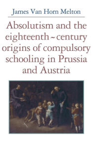 Title: Absolutism and the Eighteenth-Century Origins of Compulsory Schooling in Prussia and Austria, Author: James van Horn Melton