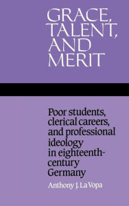 Title: Grace, Talent, and Merit: Poor Students, Clerical Careers, and Professional Ideology in Eighteenth-Century Germany, Author: Anthony J. La Vopa
