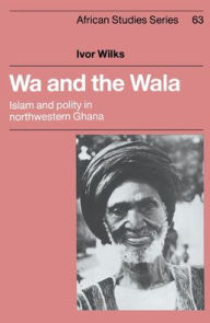 Title: Wa and the Wala: Islam and Polity in Northwestern Ghana, Author: Ivor Wilks