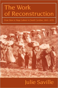 Title: The Work of Reconstruction: From Slave to Wage Laborer in South Carolina 1860-1870, Author: Julie Saville