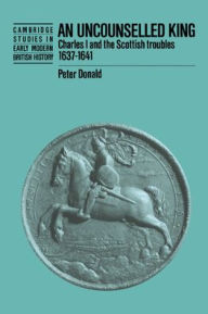 Title: An Uncounselled King: Charles I and the Scottish Troubles, 1637-1641, Author: Peter Donald