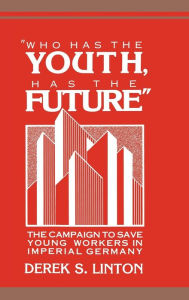 Title: 'Who Has the Youth, Has the Future': The Campaign to Save Young Workers in Imperial Germany, Author: Derek S. Linton