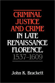 Title: Criminal Justice and Crime in Late Renaissance Florence, 1537-1609, Author: John K. Brackett