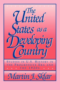 Title: The United States as a Developing Country: Studies in U.S. History in the Progressive Era and the 1920s / Edition 1, Author: Martin J. Sklar