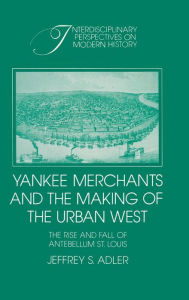 Title: Yankee Merchants and the Making of the Urban West: The Rise and Fall of Antebellum St Louis, Author: Jeffrey S. Adler