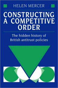 Title: Constructing a Competitive Order: The Hidden History of British Antitrust Policies, Author: Helen Mercer