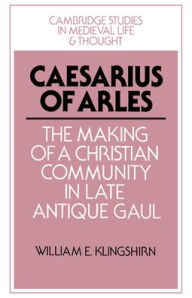 Title: Caesarius of Arles: The Making of a Christian Community in Late Antique Gaul, Author: William E. Klingshirn