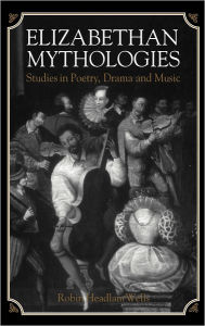 Title: Elizabethan Mythologies: Studies in Poetry, Drama and Music, Author: Robin Headlam Wells