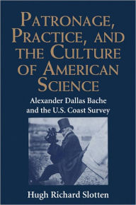 Title: Patronage, Practice, and the Culture of American Science: Alexander Dallas Bache and the U. S. Coast Survey, Author: Hugh Richard Slotten