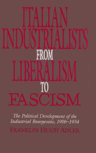 Title: Italian Industrialists from Liberalism to Fascism: The Political Development of the Industrial Bourgeoisie, 1906-34, Author: Franklin Hugh Adler