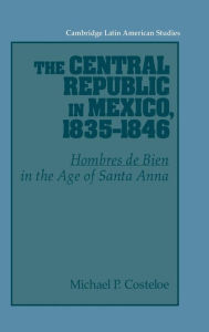 Title: The Central Republic in Mexico, 1835-1846: 'Hombres de Bien' in the Age of Santa Anna, Author: Michael P. Costeloe