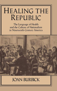 Healing the Republic: The Language of Health and the Culture of Nationalism in Nineteenth-Century America