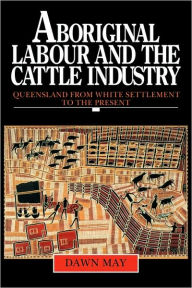 Title: Aboriginal Labour and the Cattle Industry: Queensland from White Settlement to the Present, Author: Dawn May