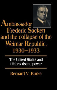Title: Ambassador Frederic Sackett and the Collapse of the Weimar Republic, 1930-1933, Author: Bernard V. Burke