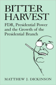 Title: Bitter Harvest: FDR, Presidential Power and the Growth of the Presidential Branch, Author: Matthew J. Dickinson