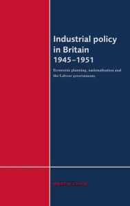 Title: Industrial Policy in Britain 1945-1951: Economic Planning, Nationalisation and the Labour Governments, Author: Martin Chick