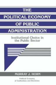Title: The Political Economy of Public Administration: Institutional Choice in the Public Sector / Edition 1, Author: Murray J. Horn