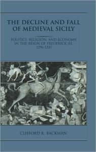 Title: The Decline and Fall of Medieval Sicily: Politics, Religion, and Economy in the Reign of Frederick III, 1296-1337, Author: Clifford R. Backman