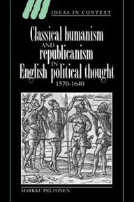 Title: Classical Humanism and Republicanism in English Political Thought, 1570-1640, Author: Markku Peltonen