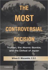 Title: The Most Controversial Decision: Truman, the Atomic Bombs, and the Defeat of Japan, Author: Wilson D. Miscamble C.S.C.