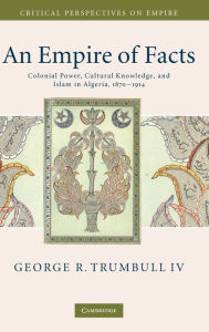 Title: An Empire of Facts: Colonial Power, Cultural Knowledge, and Islam in Algeria, 1870-1914, Author: George R. Trumbull IV