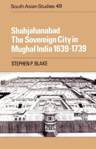 Title: Shahjahanabad: The Sovereign City in Mughal India 1639-1739, Author: Stephen P. Blake