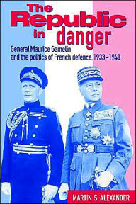 Title: The Republic in Danger: General Maurice Gamelin and the Politics of French Defence, 1933-1940, Author: Martin S. Alexander